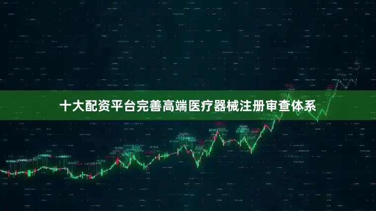 十大配资平台完善高端医疗器械注册审查体系