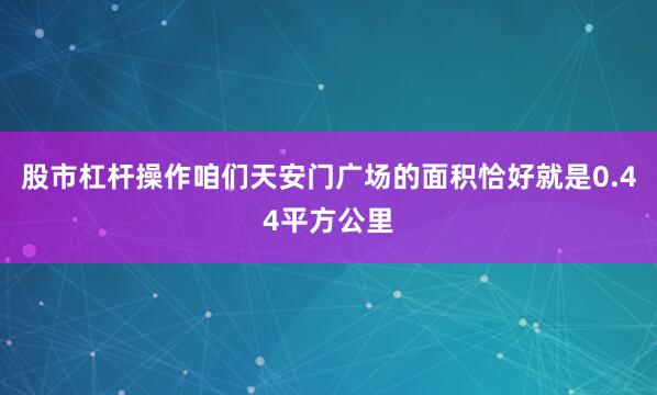 股市杠杆操作咱们天安门广场的面积恰好就是0.44平方公里