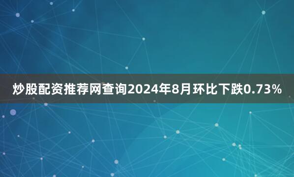 炒股配资推荐网查询2024年8月环比下跌0.73%