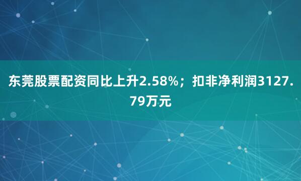 东莞股票配资同比上升2.58%;扣非净利润3127.79万元