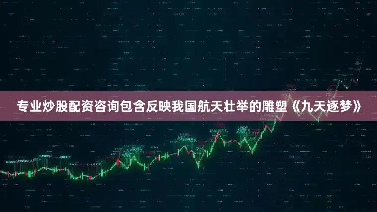专业炒股配资咨询包含反映我国航天壮举的雕塑《九天逐梦》