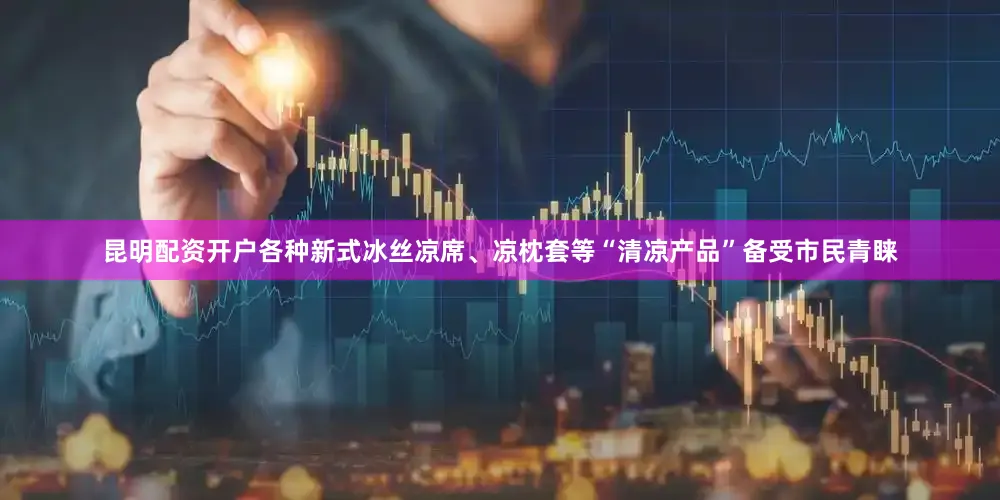 昆明配资开户各种新式冰丝凉席、凉枕套等“清凉产品”备受市民青睐