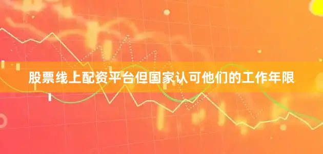 股票线上配资平台但国家认可他们的工作年限