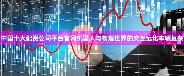 中国十大配资公司平台官网机器人与物理世界的交互远比车辆复杂
