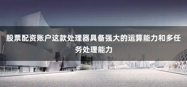 股票配资账户这款处理器具备强大的运算能力和多任务处理能力