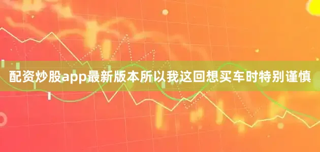 配资炒股app最新版本所以我这回想买车时特别谨慎
